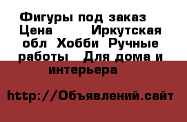 Фигуры под заказ  › Цена ­ 20 - Иркутская обл. Хобби. Ручные работы » Для дома и интерьера   